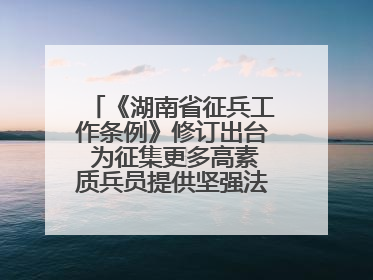 《湖南省征兵工作条例》修订出台 为征集更多高素质兵员提供坚强法治保障