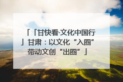 「甘快看·文化中国行」甘肃：以文化“入圈”带动文创“出圈”