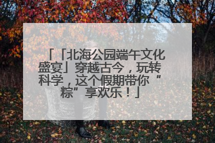 「北海公园端午文化盛宴」穿越古今，玩转科学，这个假期带你“粽”享欢乐！
