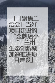 「聚焦兰洽会」当好项目建设的“金牌店小二” 兰州生态创新城加速推进项目建设