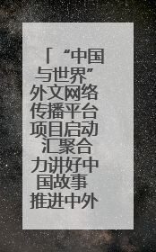 “中国与世界”外文网络传播平台项目启动 汇聚合力讲好中国故事 推进中外文明交流互鉴