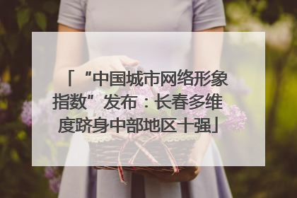 “中国城市网络形象指数”发布：长春多维度跻身中部地区十强