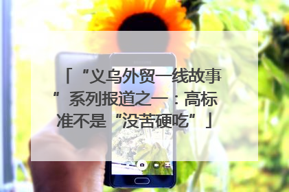 “义乌外贸一线故事”系列报道之一：高标准不是“没苦硬吃”