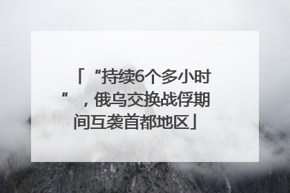 “持续6个多小时”，俄乌交换战俘期间互袭首都地区