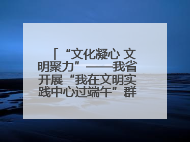 “文化凝心 文明聚力”——我省开展“我在文明实践中心过端午”群众主题活动