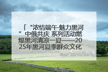 “浓情端午·魅力黑河”中俄共庆 系列活动燃爆黑河清凉一夏——2025年黑河夏季群众文化活动启幕 多元文化赋能边境文旅新高地