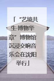 “艺境共生·博物华章”博物馆沉浸交响音乐会在沈阳举行