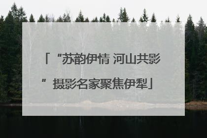 “苏韵伊情 河山共影”摄影名家聚焦伊犁