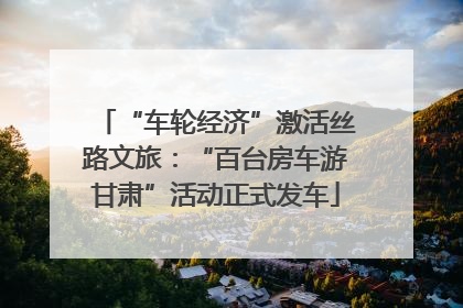 “车轮经济”激活丝路文旅：“百台房车游甘肃”活动正式发车