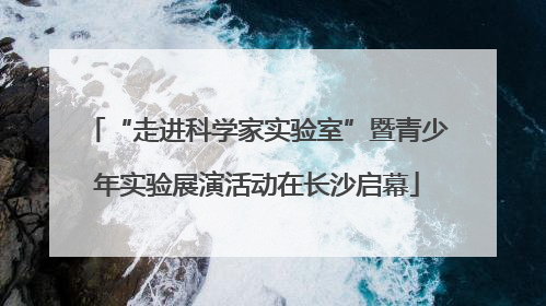 “走进科学家实验室”暨青少年实验展演活动在长沙启幕