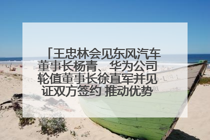 王忠林会见东风汽车董事长杨青、华为公司轮值董事长徐直军并见证双方签约 推动优势互补 实现共赢发展