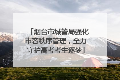 烟台市城管局强化市容秩序管理，全力守护高考考生逐梦