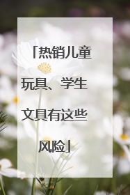 热销儿童玩具、学生文具有这些风险