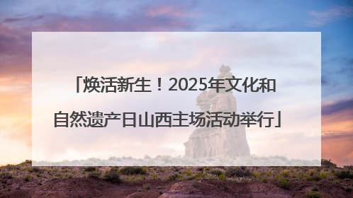 焕活新生！2025年文化和自然遗产日山西主场活动举行