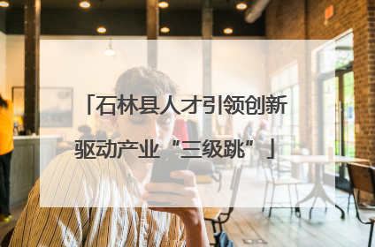 石林县人才引领创新驱动产业“三级跳”