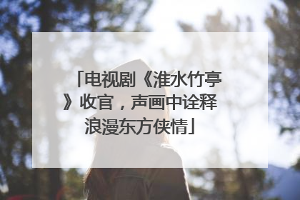 电视剧《淮水竹亭》收官，声画中诠释浪漫东方侠情
