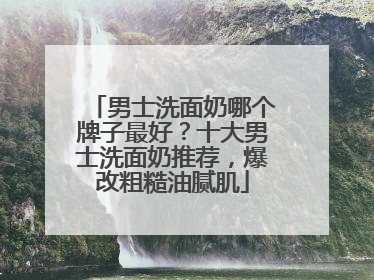 男士洗面奶哪个牌子最好？十大男士洗面奶推荐，爆改粗糙油腻肌