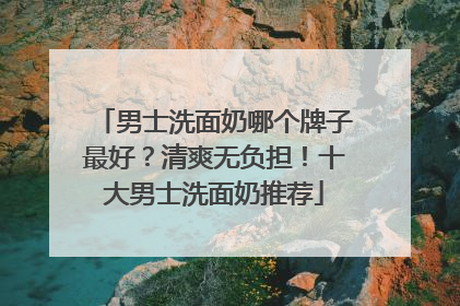 男士洗面奶哪个牌子最好？清爽无负担！十大男士洗面奶推荐