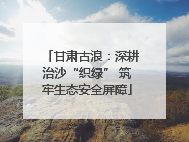 甘肃古浪：深耕治沙“织绿” 筑牢生态安全屏障