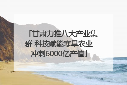 甘肃力推八大产业集群 科技赋能寒旱农业冲刺6000亿产值