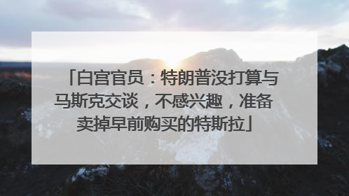白宫官员：特朗普没打算与马斯克交谈，不感兴趣，准备卖掉早前购买的特斯拉