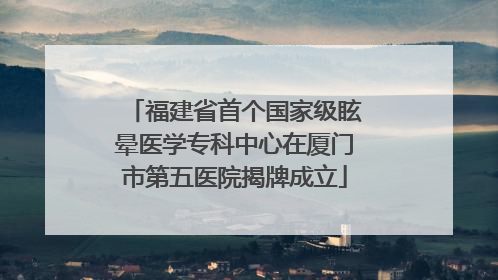 福建省首个国家级眩晕医学专科中心在厦门市第五医院揭牌成立