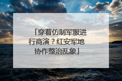 穿着仿制军服进行商演？红安军地协作整治乱象