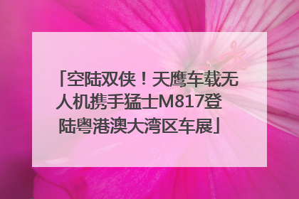 空陆双侠！天鹰车载无人机携手猛士M817登陆粤港澳大湾区车展