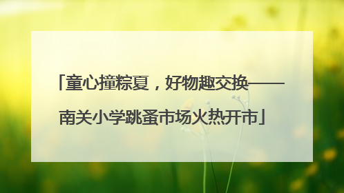 童心撞粽夏，好物趣交换——南关小学跳蚤市场火热开市