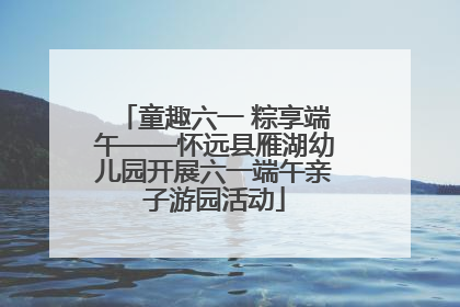 童趣六一 粽享端午——怀远县雁湖幼儿园开展六一端午亲子游园活动