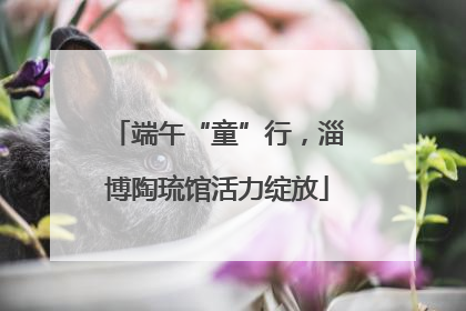 端午“童”行，淄博陶琉馆活力绽放