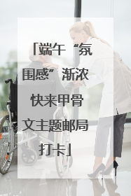 端午“氛围感”渐浓 快来甲骨文主题邮局打卡
