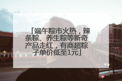 端午粽市火热，辣条粽、养生粽等新奇产品走红，有商超粽子单价低至1元