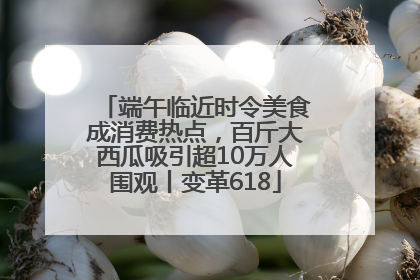 端午临近时令美食成消费热点，百斤大西瓜吸引超10万人围观丨变革618