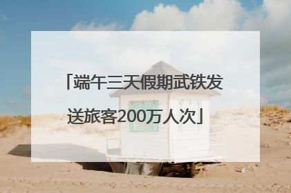 端午三天假期武铁发送旅客200万人次
