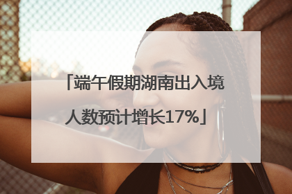 端午假期湖南出入境人数预计增长17%