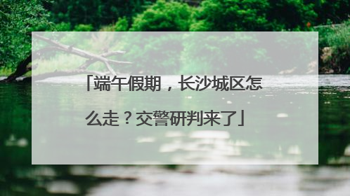 端午假期，长沙城区怎么走？交警研判来了