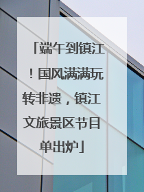 端午到镇江！国风满满玩转非遗，镇江文旅景区节目单出炉