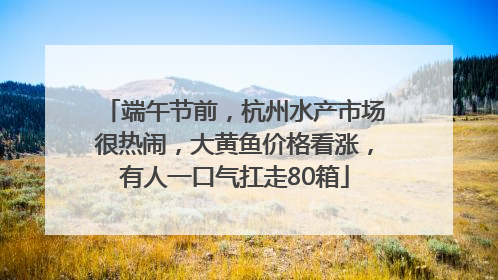 端午节前，杭州水产市场很热闹，大黄鱼价格看涨，有人一口气扛走80箱