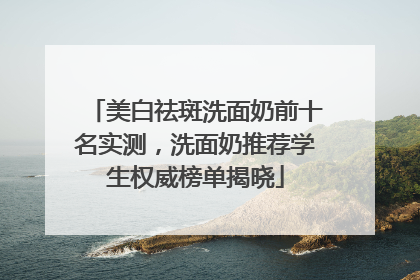 美白祛斑洗面奶前十名实测，洗面奶推荐学生权威榜单揭晓