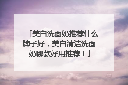 美白洗面奶推荐什么牌子好，美白清洁洗面奶哪款好用推荐！