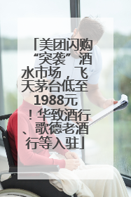 美团闪购“突袭”酒水市场，飞天茅台低至1988元！华致酒行、歌德老酒行等入驻