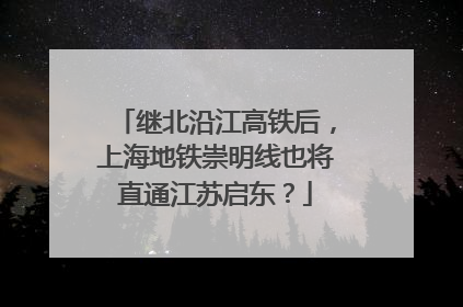 继北沿江高铁后，上海地铁崇明线也将直通江苏启东？