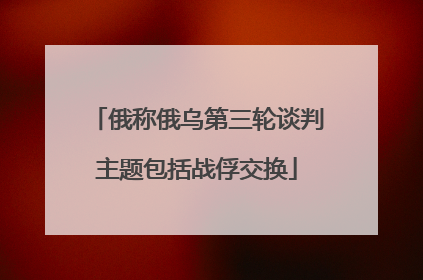 俄称俄乌第三轮谈判主题包括战俘交换