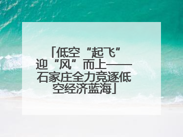 低空“起飞” 迎“风”而上——石家庄全力竞逐低空经济蓝海