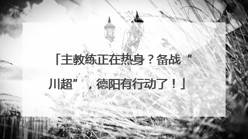 主教练正在热身？备战“川超”，德阳有行动了！