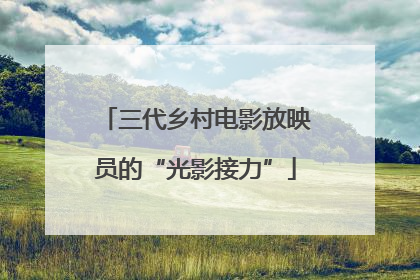 三代乡村电影放映员的“光影接力”
