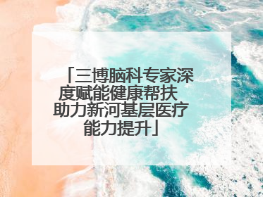 三博脑科专家深度赋能健康帮扶 助力新河基层医疗能力提升