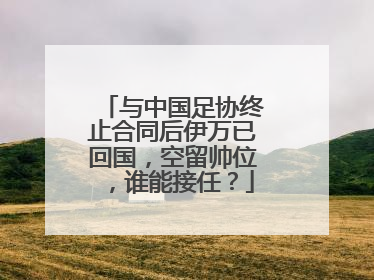 与中国足协终止合同后伊万已回国，空留帅位，谁能接任？