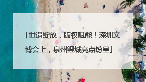 世遗绽放，版权赋能！深圳文博会上，泉州鲤城亮点纷呈